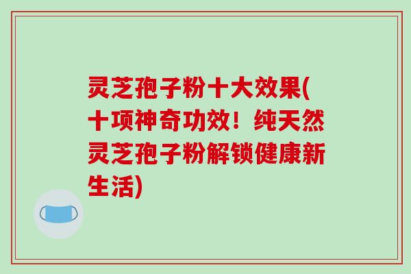 灵芝孢子粉十大效果(十项神奇功效!纯天然灵芝孢子粉解锁健康新生活)-第1张图片-破壁灵芝孢子粉研究指南 灵芝孢子粉十大效果(十项神奇功效!纯天然灵芝孢子粉解锁健康新生活)-第1张图片-破壁灵芝孢子粉研究指南