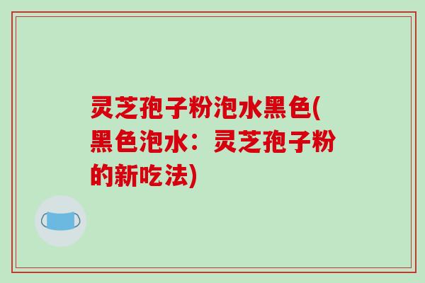 灵芝孢子粉泡水黑色(黑色泡水:灵芝孢子粉的新吃法)-第1张图片-破壁灵芝孢子粉研究指南 灵芝孢子粉泡水黑色(黑色泡水:灵芝孢子粉的新吃法)-第1张图片-破壁灵芝孢子粉研究指南