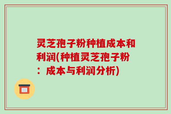 灵芝孢子粉种植成本和利润(种植灵芝孢子粉：成本与利润分析)-第1张图片-破壁灵芝孢子粉研究指南