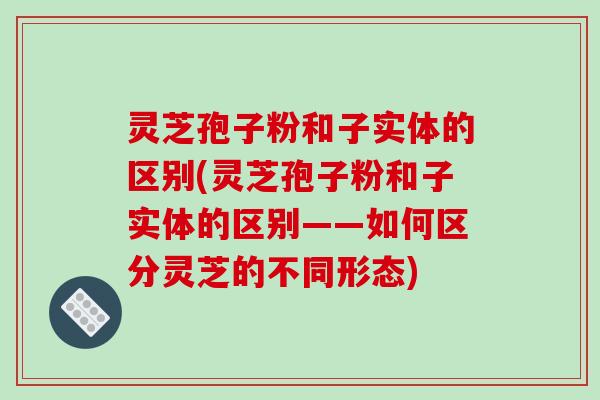 灵芝孢子粉和子实体的区别(灵芝孢子粉和子实体的区别——如何区分灵芝的不同形态)-第1张图片-破壁灵芝孢子粉研究指南