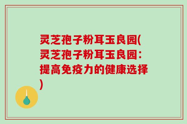 灵芝孢子粉耳玉良园(灵芝孢子粉耳玉良园：提高免疫力的健康选择)-第1张图片-破壁灵芝孢子粉研究指南