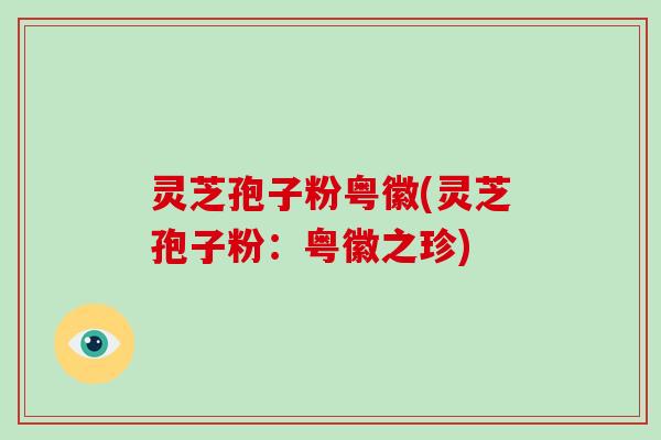 灵芝孢子粉粤徽(灵芝孢子粉:粤徽之珍)-第1张图片-破壁灵芝孢子粉研究指南 灵芝孢子粉粤徽(灵芝孢子粉:粤徽之珍)-第1张图片-破壁灵芝孢子粉研究指南