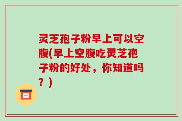 灵芝孢子粉早上可以空腹(早上空腹吃灵芝孢子粉的好处,你知道吗?)-第1张图片-破壁灵芝孢子粉研究指南 灵芝孢子粉早上可以空腹(早上空腹吃灵芝孢子粉的好处,你知道吗?)-第1张图片-破壁灵芝孢子粉研究指南