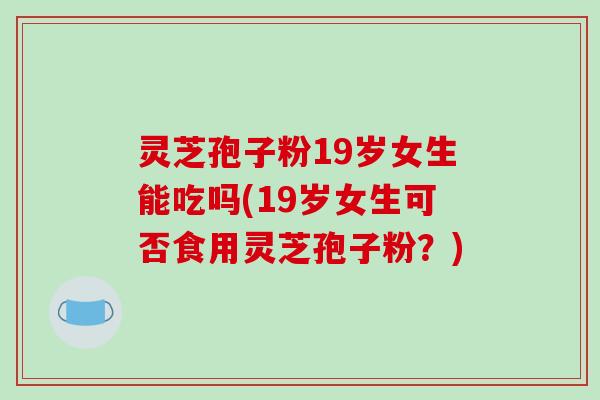 灵芝孢子粉19岁女生能吃吗(19岁女生可否食用灵芝孢子粉?)-第1张图片-破壁灵芝孢子粉研究指南 灵芝孢子粉19岁女生能吃吗(19岁女生可否食用灵芝孢子粉?)-第1张图片-破壁灵芝孢子粉研究指南