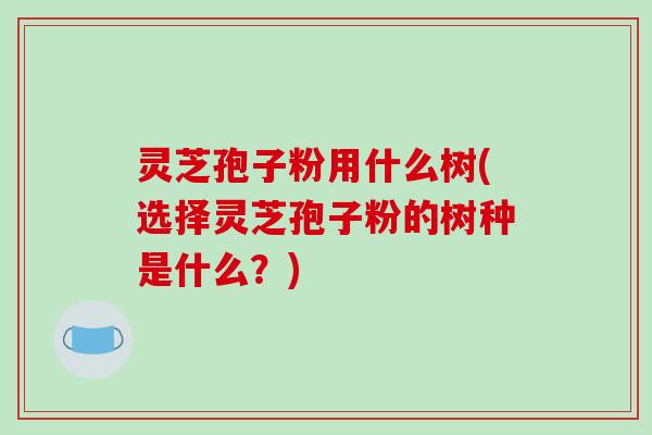 灵芝孢子粉用什么树(选择灵芝孢子粉的树种是什么?)-第1张图片-破壁灵芝孢子粉研究指南 灵芝孢子粉用什么树(选择灵芝孢子粉的树种是什么?)-第1张图片-破壁灵芝孢子粉研究指南