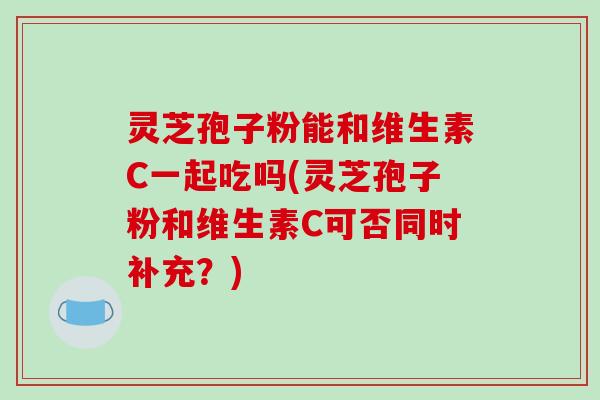 灵芝孢子粉能和维生素C一起吃吗(灵芝孢子粉和维生素C可否同时补充?)-第1张图片-破壁灵芝孢子粉研究指南 灵芝孢子粉能和维生素C一起吃吗(灵芝孢子粉和维生素C可否同时补充?)-第1张图片-破壁灵芝孢子粉研究指南
