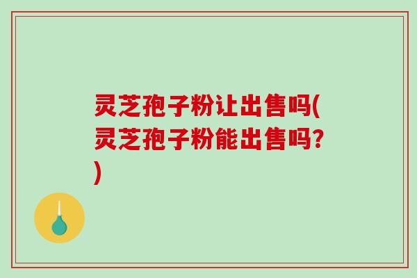 灵芝孢子粉让出售吗(灵芝孢子粉能出售吗?)-第1张图片-破壁灵芝孢子粉研究指南 灵芝孢子粉让出售吗(灵芝孢子粉能出售吗?)-第1张图片-破壁灵芝孢子粉研究指南