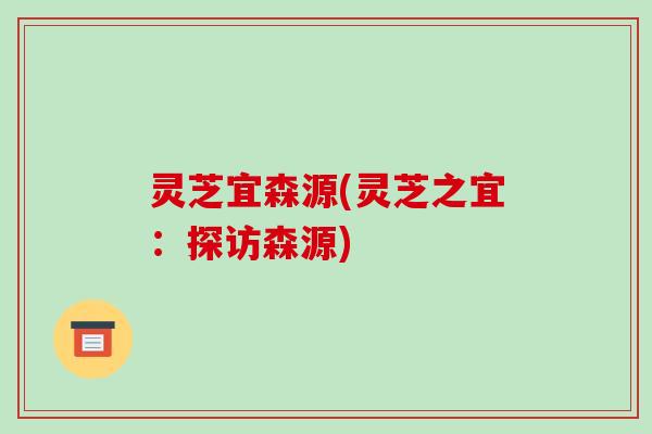 灵芝宜森源(灵芝之宜:探访森源)-第1张图片-破壁灵芝孢子粉研究指南 灵芝宜森源(灵芝之宜:探访森源)-第1张图片-破壁灵芝孢子粉研究指南