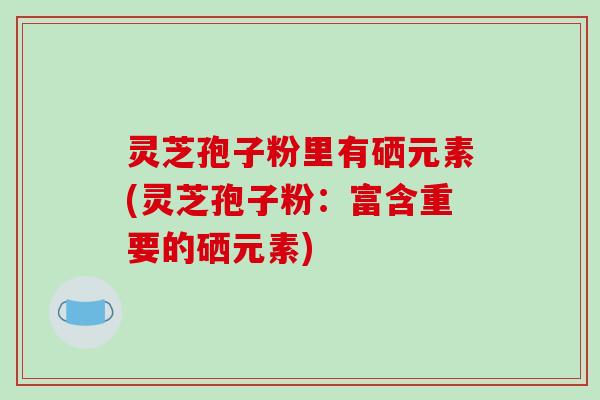 灵芝孢子粉里有硒元素(灵芝孢子粉:富含重要的硒元素)-第1张图片-破壁灵芝孢子粉研究指南 灵芝孢子粉里有硒元素(灵芝孢子粉:富含重要的硒元素)-第1张图片-破壁灵芝孢子粉研究指南