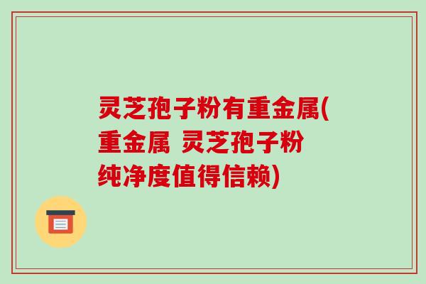 灵芝孢子粉有重金属(重金属 灵芝孢子粉 纯净度值得信赖)-第1张图片-破壁灵芝孢子粉研究指南 灵芝孢子粉有重金属(重金属 灵芝孢子粉 纯净度值得信赖)-第1张图片-破壁灵芝孢子粉研究指南