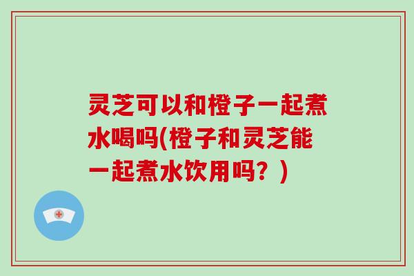 灵芝可以和橙子一起煮水喝吗(橙子和灵芝能一起煮水饮用吗?)-第1张图片-破壁灵芝孢子粉研究指南 灵芝可以和橙子一起煮水喝吗(橙子和灵芝能一起煮水饮用吗?)-第1张图片-破壁灵芝孢子粉研究指南