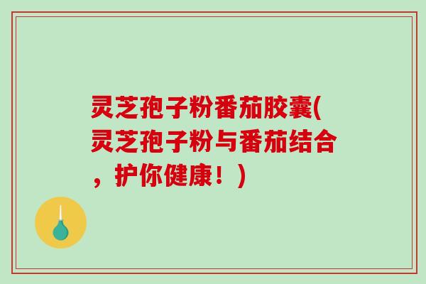 灵芝孢子粉番茄胶囊(灵芝孢子粉与番茄结合,护你健康!)-第1张图片-破壁灵芝孢子粉研究指南 灵芝孢子粉番茄胶囊(灵芝孢子粉与番茄结合,护你健康!)-第1张图片-破壁灵芝孢子粉研究指南