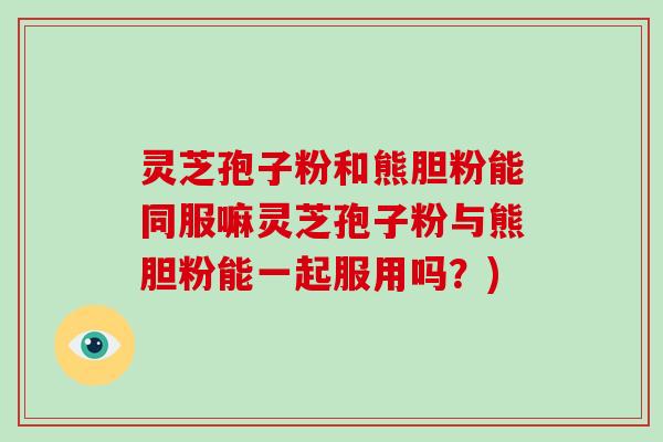 灵芝孢子粉和熊胆粉能同服嘛灵芝孢子粉与熊胆粉能一起服用吗?)-第1张图片-破壁灵芝孢子粉研究指南 灵芝孢子粉和熊胆粉能同服嘛灵芝孢子粉与熊胆粉能一起服用吗?)-第1张图片-破壁灵芝孢子粉研究指南