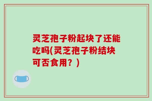灵芝孢子粉起块了还能吃吗(灵芝孢子粉结块可否食用?)-第1张图片-破壁灵芝孢子粉研究指南 灵芝孢子粉起块了还能吃吗(灵芝孢子粉结块可否食用?)-第1张图片-破壁灵芝孢子粉研究指南