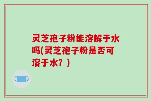 灵芝孢子粉能溶解于水吗(灵芝孢子粉是否可溶于水？)-第1张图片-破壁灵芝孢子粉研究指南