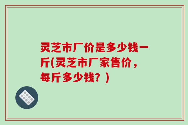 灵芝市厂价是多少钱一斤(灵芝市厂家售价,每斤多少钱?)-第1张图片-破壁灵芝孢子粉研究指南 灵芝市厂价是多少钱一斤(灵芝市厂家售价,每斤多少钱?)-第1张图片-破壁灵芝孢子粉研究指南