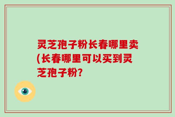 灵芝孢子粉长春哪里卖(长春哪里可以买到灵芝孢子粉?-第1张图片-破壁灵芝孢子粉研究指南 灵芝孢子粉长春哪里卖(长春哪里可以买到灵芝孢子粉?-第1张图片-破壁灵芝孢子粉研究指南