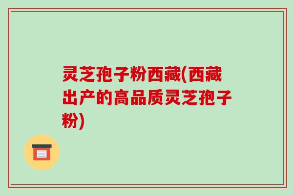 灵芝孢子粉西藏(西藏出产的高品质灵芝孢子粉)-第1张图片-破壁灵芝孢子粉研究指南 灵芝孢子粉西藏(西藏出产的高品质灵芝孢子粉)-第1张图片-破壁灵芝孢子粉研究指南