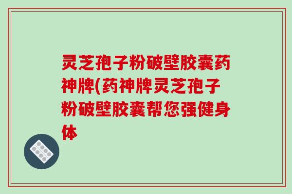 灵芝孢子粉破壁胶囊药神牌(药神牌灵芝孢子粉破壁胶囊帮您强健身体-第1张图片-破壁灵芝孢子粉研究指南