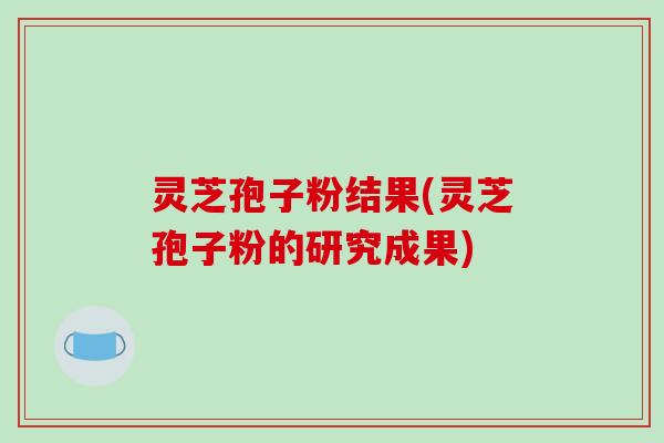 灵芝孢子粉结果(灵芝孢子粉的研究成果)-第1张图片-破壁灵芝孢子粉研究指南 灵芝孢子粉结果(灵芝孢子粉的研究成果)-第1张图片-破壁灵芝孢子粉研究指南