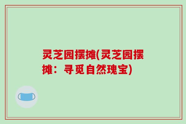 灵芝园摆摊(灵芝园摆摊:寻觅自然瑰宝)-第1张图片-破壁灵芝孢子粉研究指南 灵芝园摆摊(灵芝园摆摊:寻觅自然瑰宝)-第1张图片-破壁灵芝孢子粉研究指南