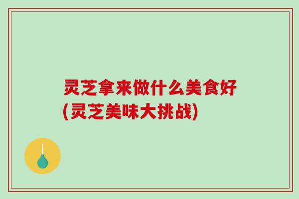 灵芝拿来做什么美食好(灵芝美味大挑战)-第1张图片-破壁灵芝孢子粉研究指南 灵芝拿来做什么美食好(灵芝美味大挑战)-第1张图片-破壁灵芝孢子粉研究指南