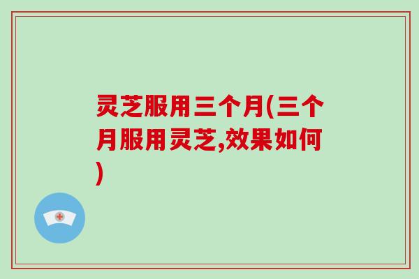 灵芝服用三个月(三个月服用灵芝,效果如何)-第1张图片-破壁灵芝孢子粉研究指南