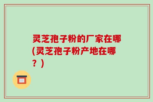灵芝孢子粉的厂家在哪(灵芝孢子粉产地在哪?)-第1张图片-破壁灵芝孢子粉研究指南 灵芝孢子粉的厂家在哪(灵芝孢子粉产地在哪?)-第1张图片-破壁灵芝孢子粉研究指南