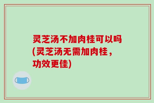 灵芝汤不加肉桂可以吗(灵芝汤无需加肉桂，功效更佳)-第1张图片-破壁灵芝孢子粉研究指南