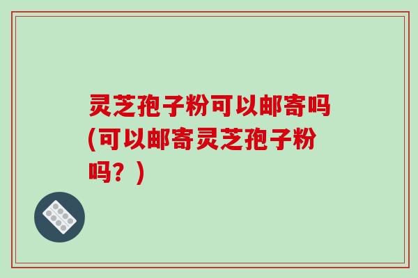 灵芝孢子粉可以邮寄吗(可以邮寄灵芝孢子粉吗?)-第1张图片-破壁灵芝孢子粉研究指南 灵芝孢子粉可以邮寄吗(可以邮寄灵芝孢子粉吗?)-第1张图片-破壁灵芝孢子粉研究指南
