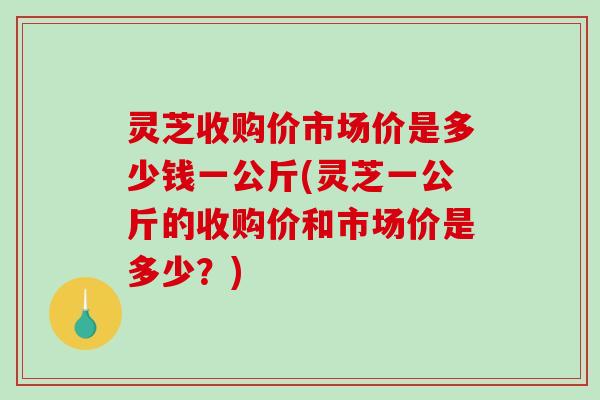 灵芝收购价市场价是多少钱一公斤(灵芝一公斤的收购价和市场价是多少?)-第1张图片-破壁灵芝孢子粉研究指南 灵芝收购价市场价是多少钱一公斤(灵芝一公斤的收购价和市场价是多少?)-第1张图片-破壁灵芝孢子粉研究指南