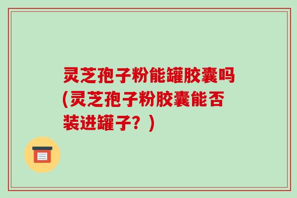 灵芝孢子粉能罐胶囊吗(灵芝孢子粉胶囊能否装进罐子?)-第1张图片-破壁灵芝孢子粉研究指南 灵芝孢子粉能罐胶囊吗(灵芝孢子粉胶囊能否装进罐子?)-第1张图片-破壁灵芝孢子粉研究指南