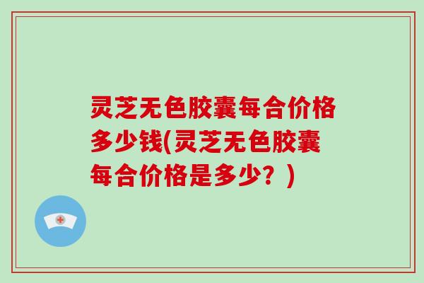 灵芝无色胶囊每合价格多少钱(灵芝无色胶囊每合价格是多少?)-第1张图片-破壁灵芝孢子粉研究指南 灵芝无色胶囊每合价格多少钱(灵芝无色胶囊每合价格是多少?)-第1张图片-破壁灵芝孢子粉研究指南