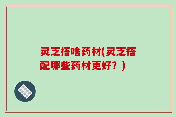 灵芝搭啥药材(灵芝搭配哪些药材更好?)-第1张图片-破壁灵芝孢子粉研究指南 灵芝搭啥药材(灵芝搭配哪些药材更好?)-第1张图片-破壁灵芝孢子粉研究指南