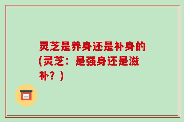 灵芝是养身还是补身的(灵芝:是强身还是滋补?)-第1张图片-破壁灵芝孢子粉研究指南 灵芝是养身还是补身的(灵芝:是强身还是滋补?)-第1张图片-破壁灵芝孢子粉研究指南