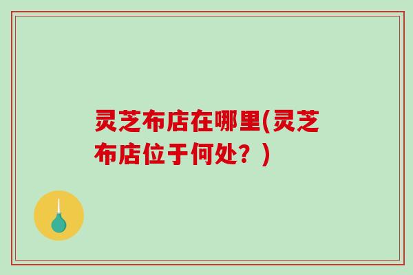 灵芝布店在哪里(灵芝布店位于何处?)-第1张图片-破壁灵芝孢子粉研究指南 灵芝布店在哪里(灵芝布店位于何处?)-第1张图片-破壁灵芝孢子粉研究指南