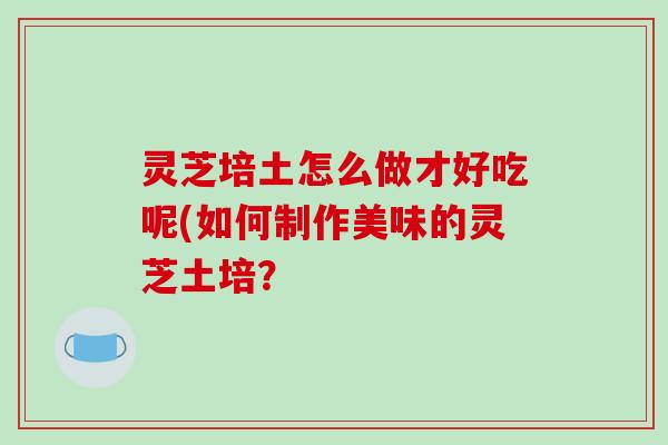 灵芝培土怎么做才好吃呢(如何制作美味的灵芝土培?-第1张图片-破壁灵芝孢子粉研究指南 灵芝培土怎么做才好吃呢(如何制作美味的灵芝土培?-第1张图片-破壁灵芝孢子粉研究指南