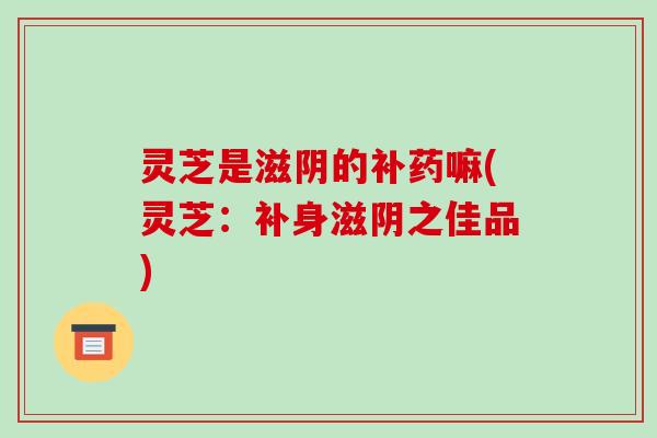 灵芝是滋阴的补药嘛(灵芝:补身滋阴之佳品)-第1张图片-破壁灵芝孢子粉研究指南 灵芝是滋阴的补药嘛(灵芝:补身滋阴之佳品)-第1张图片-破壁灵芝孢子粉研究指南