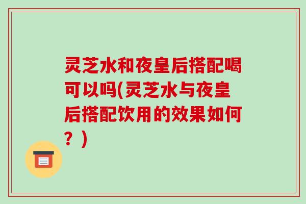 灵芝水和夜皇后搭配喝可以吗(灵芝水与夜皇后搭配饮用的效果如何？)-第1张图片-破壁灵芝孢子粉研究指南