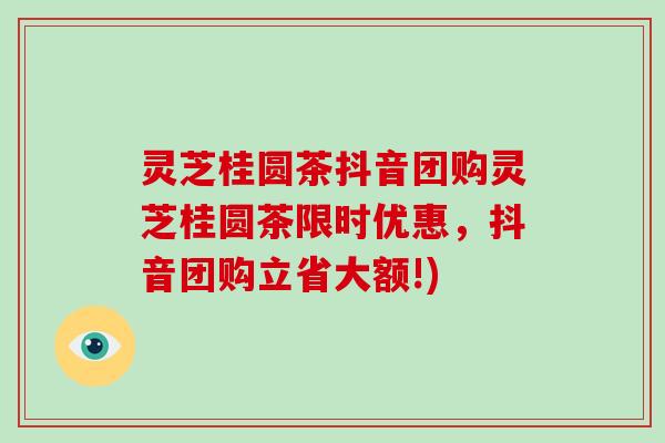 灵芝桂圆茶抖音团购灵芝桂圆茶限时优惠,抖音团购立省大额!)-第1张图片-破壁灵芝孢子粉研究指南 灵芝桂圆茶抖音团购灵芝桂圆茶限时优惠,抖音团购立省大额!)-第1张图片-破壁灵芝孢子粉研究指南
