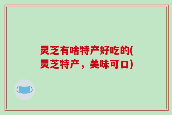 灵芝有啥特产好吃的(灵芝特产,美味可口)-第1张图片-破壁灵芝孢子粉研究指南 灵芝有啥特产好吃的(灵芝特产,美味可口)-第1张图片-破壁灵芝孢子粉研究指南