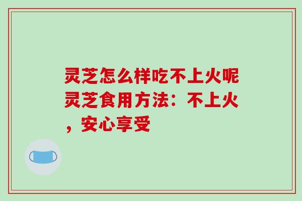 灵芝怎么样吃不上火呢灵芝食用方法:不上火,安心享受-第1张图片-破壁灵芝孢子粉研究指南 灵芝怎么样吃不上火呢灵芝食用方法:不上火,安心享受-第1张图片-破壁灵芝孢子粉研究指南