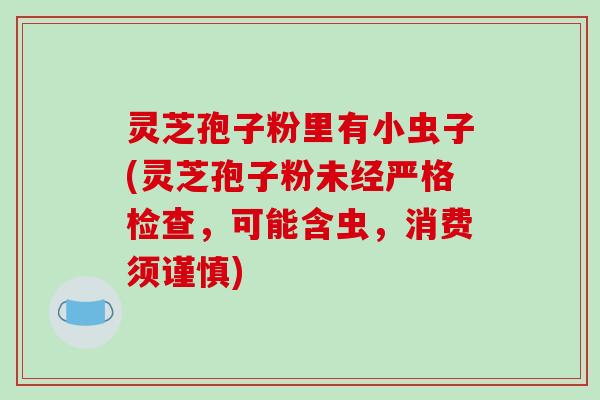 灵芝孢子粉里有小虫子(灵芝孢子粉未经严格检查,可能含虫,消费须谨慎)-第1张图片-破壁灵芝孢子粉研究指南 灵芝孢子粉里有小虫子(灵芝孢子粉未经严格检查,可能含虫,消费须谨慎)-第1张图片-破壁灵芝孢子粉研究指南