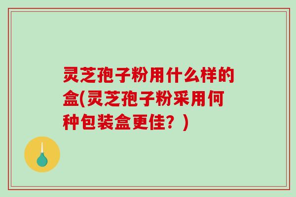 灵芝孢子粉用什么样的盒(灵芝孢子粉采用何种包装盒更佳?)-第1张图片-破壁灵芝孢子粉研究指南 灵芝孢子粉用什么样的盒(灵芝孢子粉采用何种包装盒更佳?)-第1张图片-破壁灵芝孢子粉研究指南