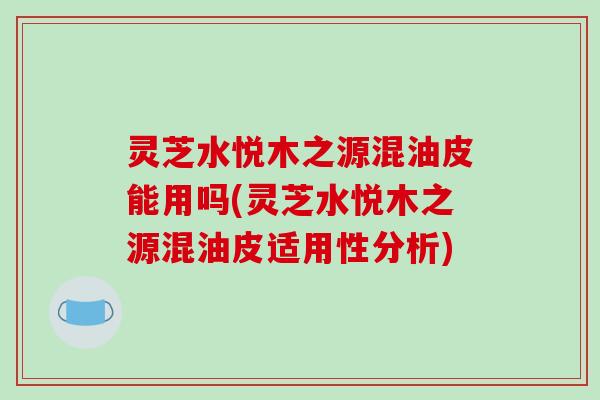 灵芝水悦木之源混油皮能用吗(灵芝水悦木之源混油皮适用性分析)-第1张图片-破壁灵芝孢子粉研究指南 灵芝水悦木之源混油皮能用吗(灵芝水悦木之源混油皮适用性分析)-第1张图片-破壁灵芝孢子粉研究指南