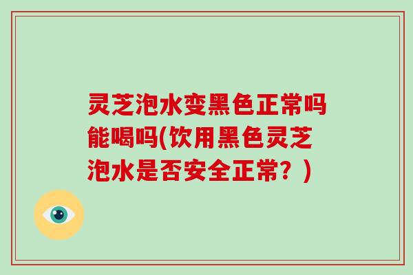 灵芝泡水变黑色正常吗能喝吗(饮用黑色灵芝泡水是否安全正常？)-第1张图片-破壁灵芝孢子粉研究指南