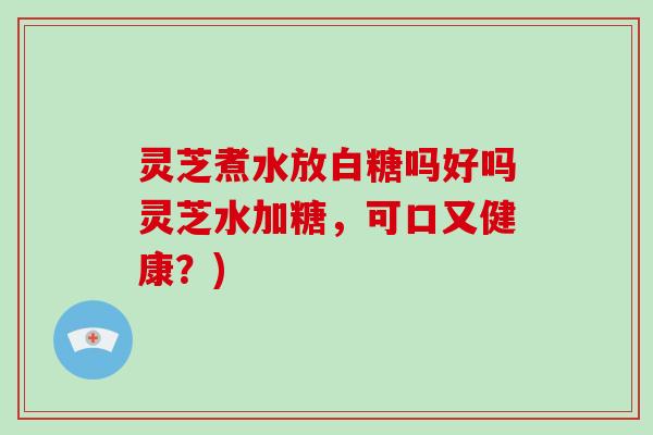 灵芝煮水放白糖吗好吗灵芝水加糖,可口又健康?)-第1张图片-破壁灵芝孢子粉研究指南 灵芝煮水放白糖吗好吗灵芝水加糖,可口又健康?)-第1张图片-破壁灵芝孢子粉研究指南