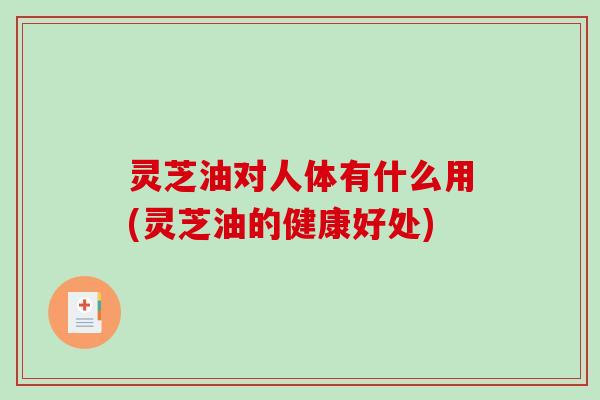 灵芝油对人体有什么用(灵芝油的健康好处)-第1张图片-破壁灵芝孢子粉研究指南