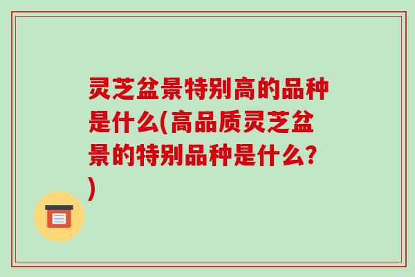 灵芝盆景特别高的品种是什么(高品质灵芝盆景的特别品种是什么?)-第1张图片-破壁灵芝孢子粉研究指南 灵芝盆景特别高的品种是什么(高品质灵芝盆景的特别品种是什么?)-第1张图片-破壁灵芝孢子粉研究指南