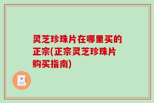灵芝珍珠片在哪里买的正宗(正宗灵芝珍珠片购买指南)-第1张图片-破壁灵芝孢子粉研究指南
